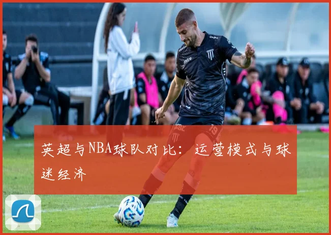 英超与NBA球队对比:运营模式与球迷经济