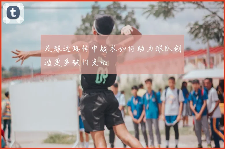 足球边路传中战术如何助力球队创造更多破门良机