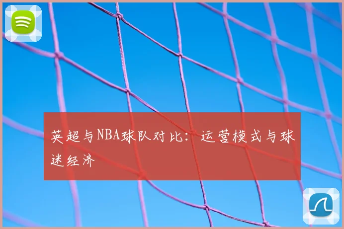 英超与NBA球队对比:运营模式与球迷经济